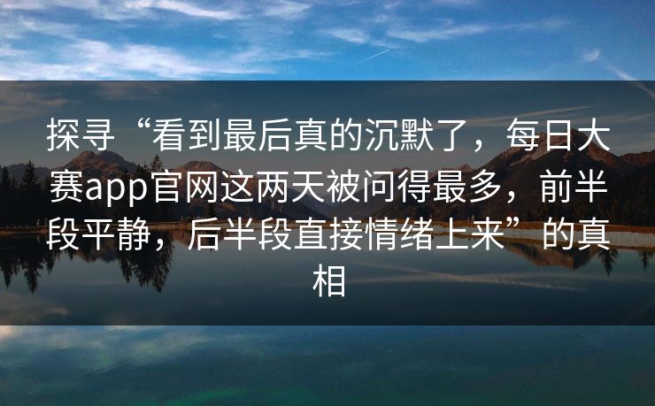 探寻“看到最后真的沉默了,每日大赛app官网这两天被问得最多,前半段平静,后半段直接情绪上来”的真相 探寻“看到最后真的沉默了,每日大赛app官网这两天被问得最多,前半段平静,后半段直接情绪上来”的真相