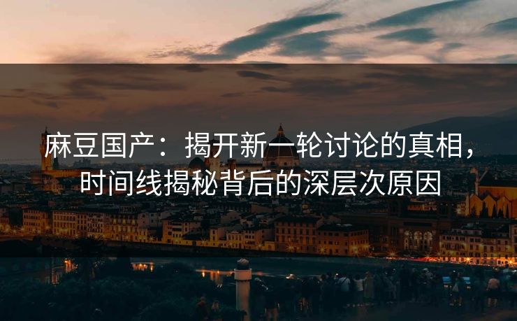 麻豆国产:揭开新一轮讨论的真相,时间线揭秘背后的深层次原因 麻豆国产:揭开新一轮讨论的真相,时间线揭秘背后的深层次原因