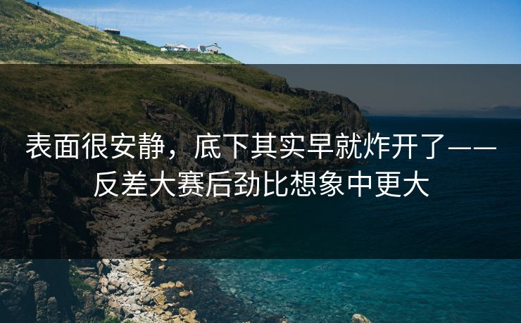 表面很安静,底下其实早就炸开了——反差大赛后劲比想象中更大 表面很安静,底下其实早就炸开了——反差大赛后劲比想象中更大