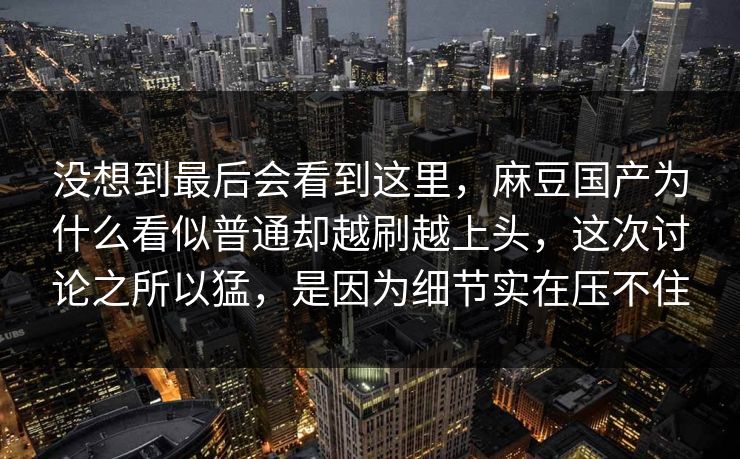 没想到最后会看到这里,麻豆国产为什么看似普通却越刷越上头,这次讨论之所以猛,是因为细节实在压不住 没想到最后会看到这里,麻豆国产为什么看似普通却越刷越上头,这次讨论之所以猛,是因为细节实在压不住