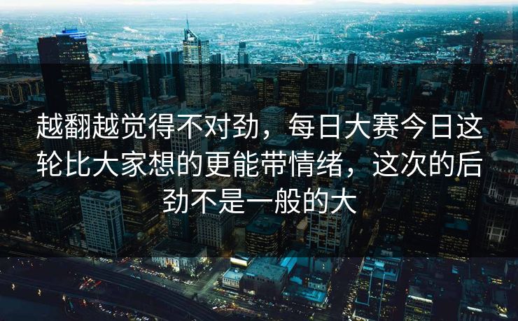 越翻越觉得不对劲，每日大赛今日这轮比大家想的更能带情绪，这次的后劲不是一般的大